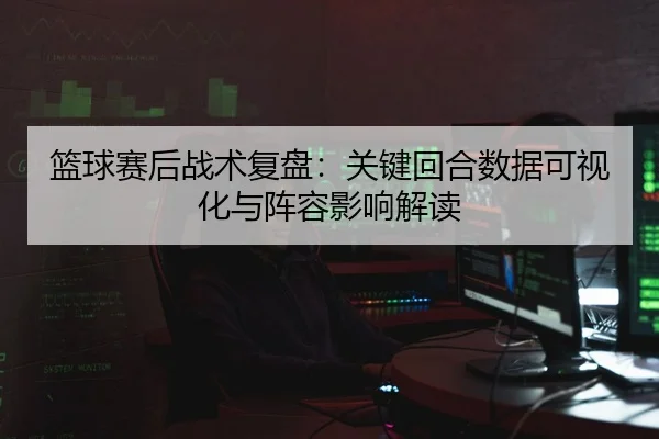 篮球赛后战术复盘：关键回合数据可视化与阵容影响解读
